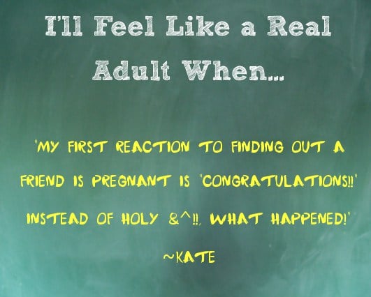 I'll Feel Like an Adult When...I'll Feel Like an Adult When My first reaction to finding out a friend is pregnant is “congratulations!!” instead of “holy &^%$, what happened!